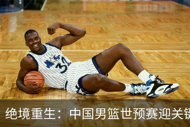 绝境重生：中国男篮世预赛迎关键第二阶段 拼搏定能破局